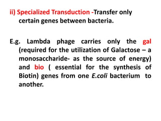 ii) Specialized Transduction -Transfer only
certain genes between bacteria.
E.g. Lambda phage carries only the gal
(required for the utilization of Galactose – a
monosaccharide- as the source of energy)
and bio ( essential for the synthesis of
Biotin) genes from one E.coli bacterium to
another.
 