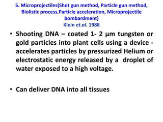 5. Microprojectiles(Shot gun method, Particle gun method,
Biolistic process,Particle acceleration, Microprojectile
bombardment)
Klein et.al. 1988
• Shooting DNA – coated 1- 2 µm tungsten or
gold particles into plant cells using a device -
accelerates particles by pressurized Helium or
electrostatic energy released by a droplet of
water exposed to a high voltage.
• Can deliver DNA into all tissues
 