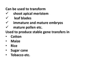 Can be used to transform
 shoot apical meristem
 leaf blades
 immature and mature embryos
 mature pollen etc.
Used to produce stable gene transfers in
• Cotton
• Maize
• Rice
• Sugar cane
• Tobacco etc.
 