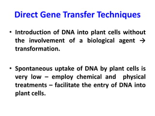 Direct Gene Transfer Techniques
• Introduction of DNA into plant cells without
the involvement of a biological agent →
transformation.
• Spontaneous uptake of DNA by plant cells is
very low – employ chemical and physical
treatments – facilitate the entry of DNA into
plant cells.
 
