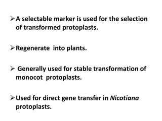 A selectable marker is used for the selection
of transformed protoplasts.
Regenerate into plants.
 Generally used for stable transformation of
monocot protoplasts.
Used for direct gene transfer in Nicotiana
protoplasts.
 