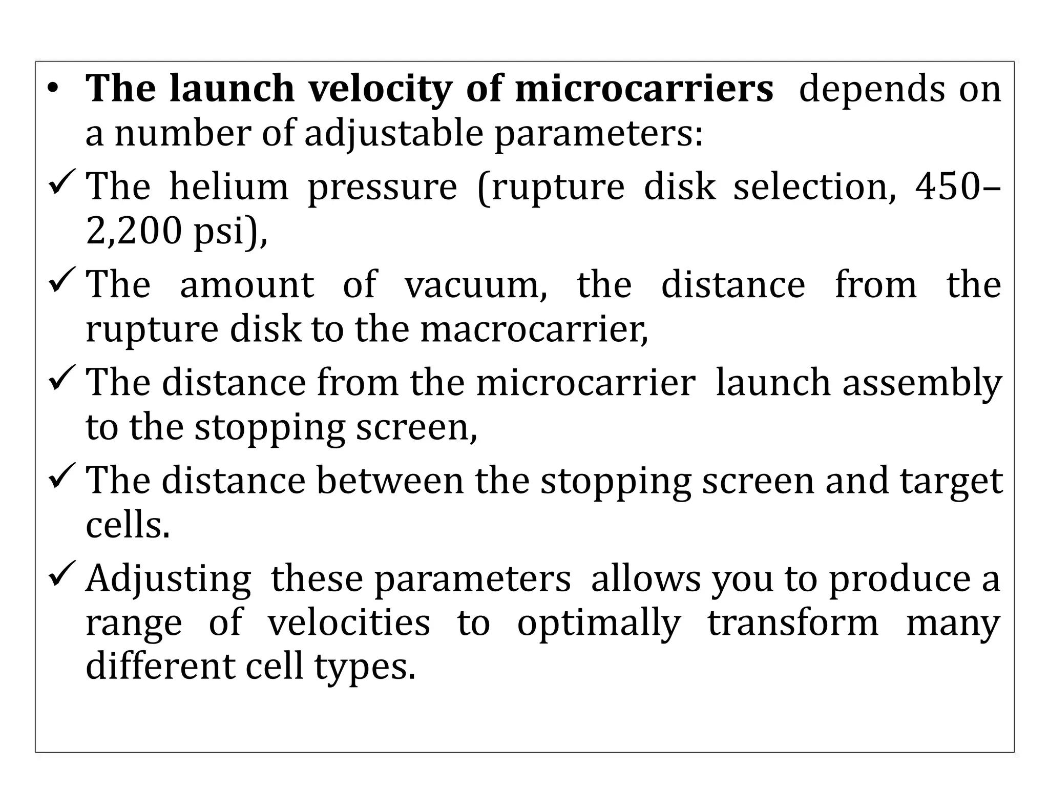 • The launch velocity of microcarriers depends on
a number of adjustable parameters:
 The helium pressure (rupture disk selection, 450–
2,200 psi),
 The amount of vacuum, the distance from the
rupture disk to the macrocarrier,
 The distance from the microcarrier launch assembly
to the stopping screen,
 The distance between the stopping screen and target
cells.
 Adjusting these parameters allows you to produce a
range of velocities to optimally transform many
different cell types.
 