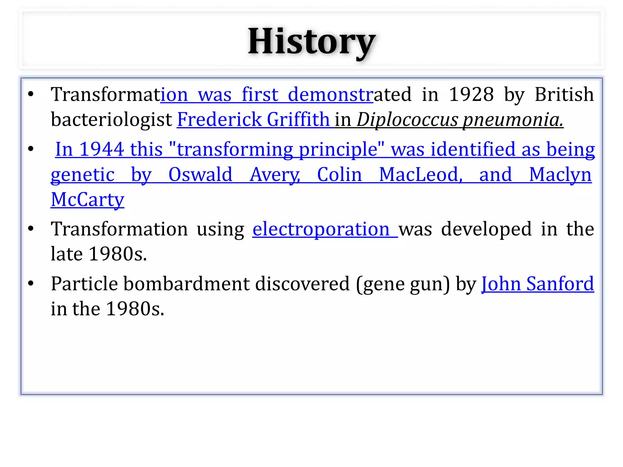 History
• Transformation was first demonstrated in 1928 by British
bacteriologist Frederick Griffith in Diplococcus pneumonia.
• In 1944 this "transforming principle" was identified as being
genetic by Oswald Avery, Colin MacLeod, and Maclyn
McCarty
• Transformation using electroporation was developed in the
late 1980s.
• Particle bombardment discovered (gene gun) by John Sanford
in the 1980s.
 