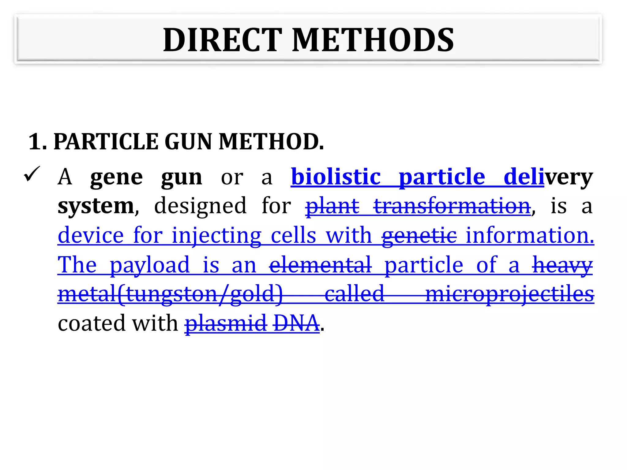 DIRECT METHODS
1. PARTICLE GUN METHOD.
 A gene gun or a biolistic particle delivery
system, designed for plant transformation, is a
device for injecting cells with genetic information.
The payload is an elemental particle of a heavy
metal(tungston/gold) called microprojectiles
coated with plasmid DNA.
 