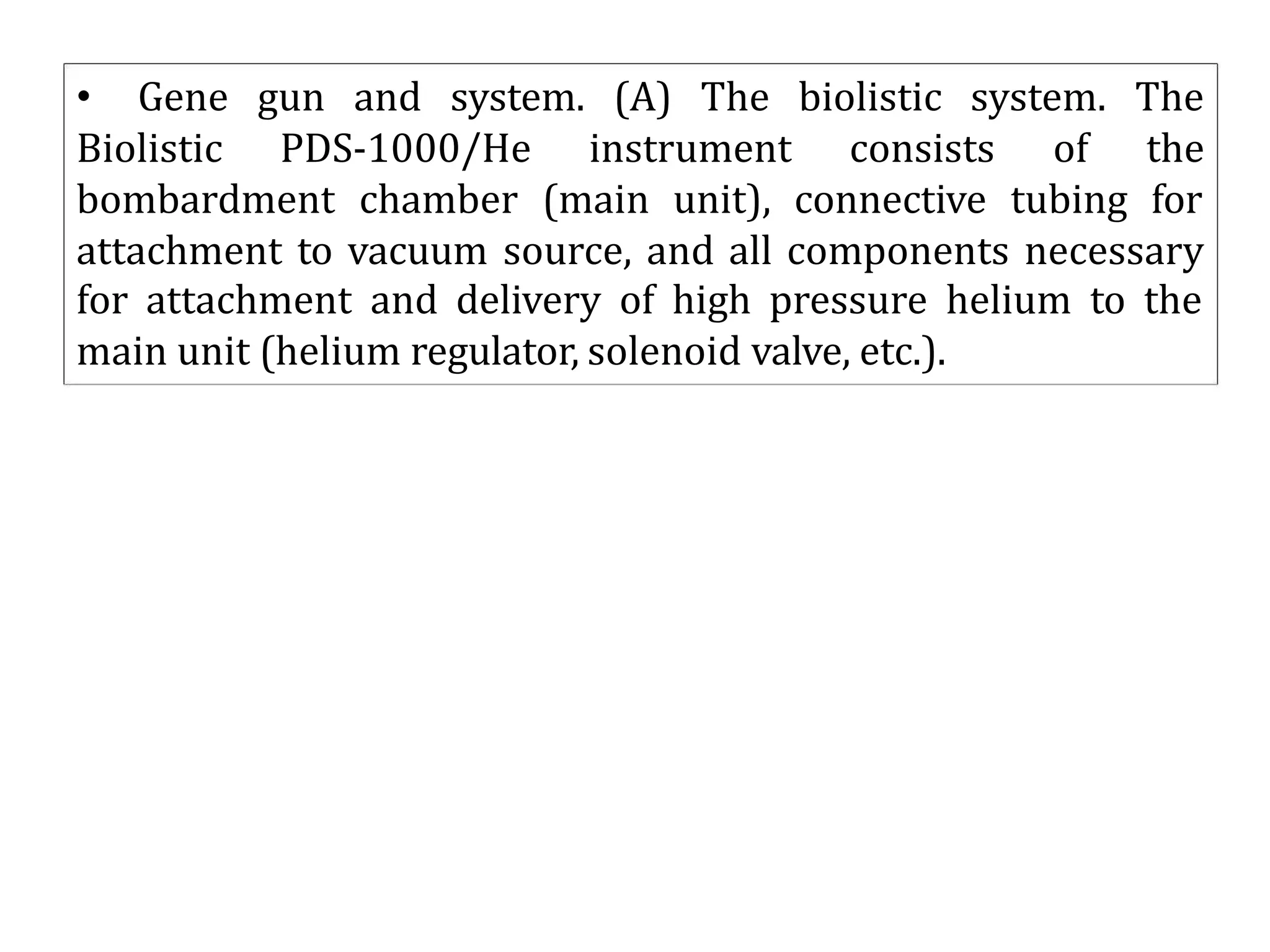 • Gene gun and system. (A) The biolistic system. The
Biolistic PDS-1000/He instrument consists of the
bombardment chamber (main unit), connective tubing for
attachment to vacuum source, and all components necessary
for attachment and delivery of high pressure helium to the
main unit (helium regulator, solenoid valve, etc.).
 