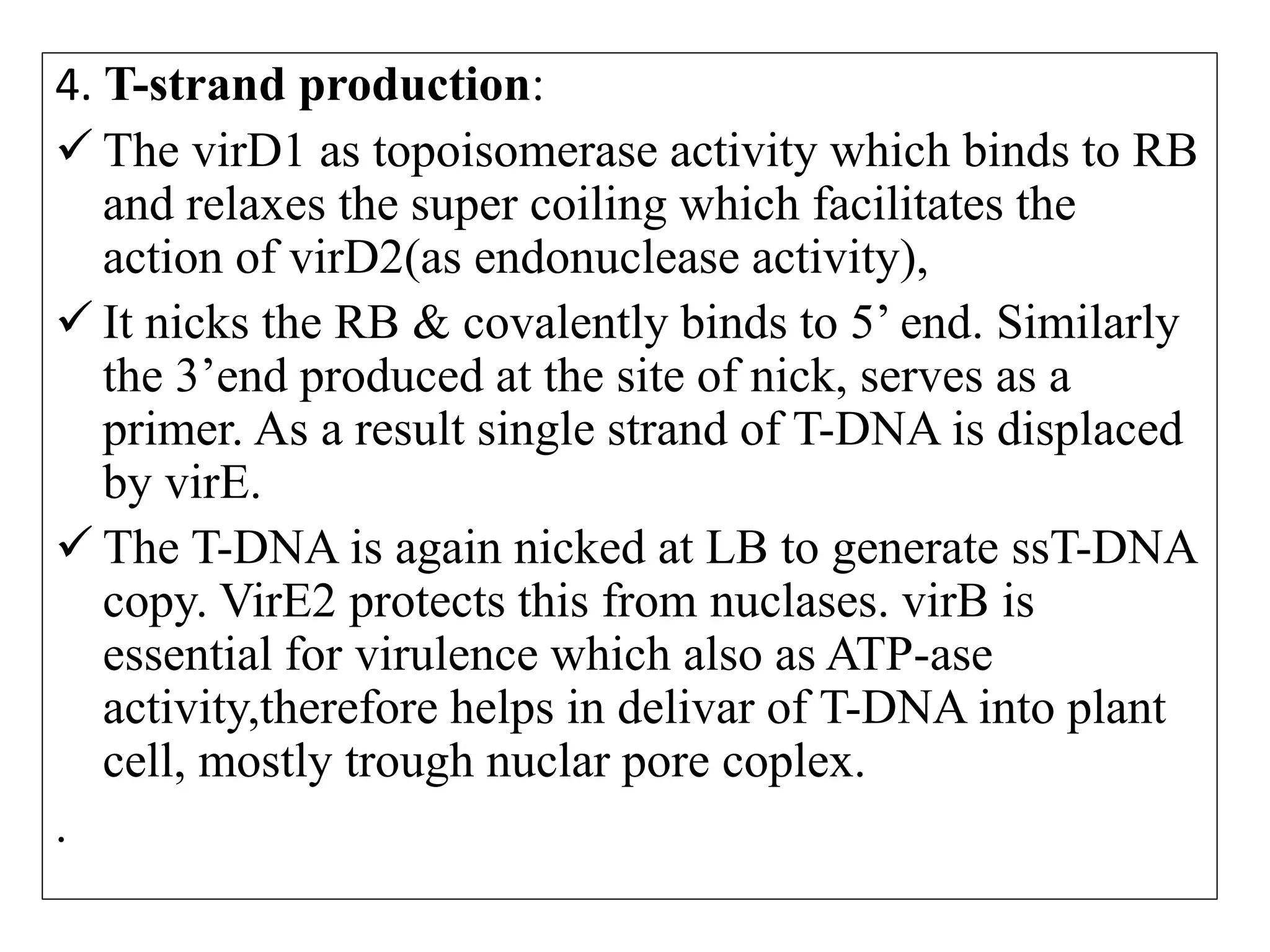 4. T-strand production:
 The virD1 as topoisomerase activity which binds to RB
and relaxes the super coiling which facilitates the
action of virD2(as endonuclease activity),
 It nicks the RB & covalently binds to 5’ end. Similarly
the 3’end produced at the site of nick, serves as a
primer. As a result single strand of T-DNA is displaced
by virE.
 The T-DNA is again nicked at LB to generate ssT-DNA
copy. VirE2 protects this from nuclases. virB is
essential for virulence which also as ATP-ase
activity,therefore helps in delivar of T-DNA into plant
cell, mostly trough nuclar pore coplex.
.
 