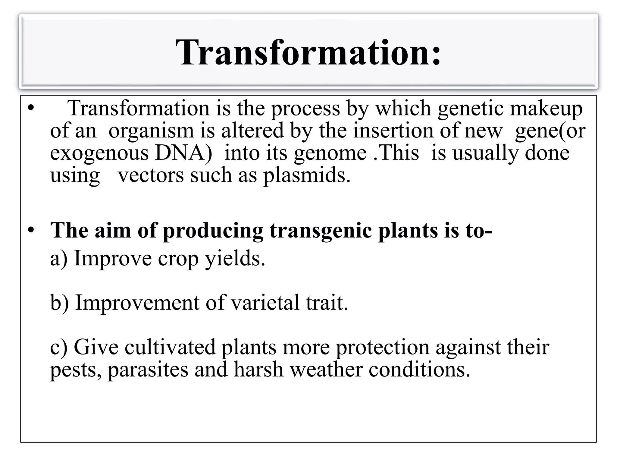Transformation:
• Transformation is the process by which genetic makeup
of an organism is altered by the insertion of new gene(or
exogenous DNA) into its genome .This is usually done
using vectors such as plasmids.
• The aim of producing transgenic plants is to-
a) Improve crop yields.
b) Improvement of varietal trait.
c) Give cultivated plants more protection against their
pests, parasites and harsh weather conditions.
 