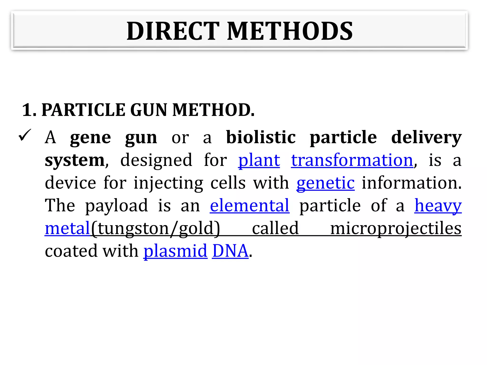 DIRECT METHODS
1. PARTICLE GUN METHOD.
 A gene gun or a biolistic particle delivery
system, designed for plant transformation, is a
device for injecting cells with genetic information.
The payload is an elemental particle of a heavy
metal(tungston/gold) called microprojectiles
coated with plasmid DNA.
 