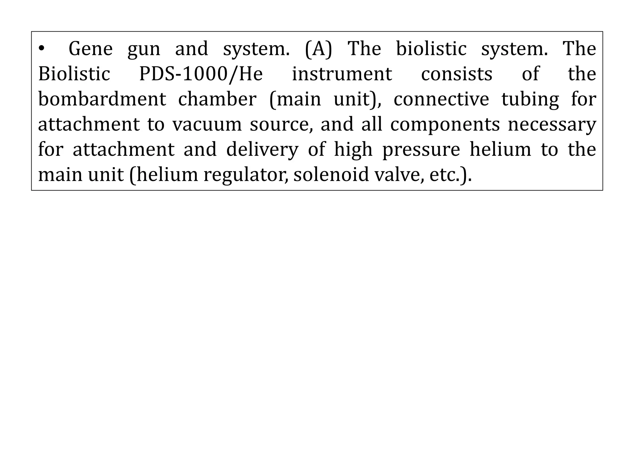 • Gene gun and system. (A) The biolistic system. The
Biolistic PDS-1000/He instrument consists of the
bombardment chamber (main unit), connective tubing for
attachment to vacuum source, and all components necessary
for attachment and delivery of high pressure helium to the
main unit (helium regulator, solenoid valve, etc.).
 