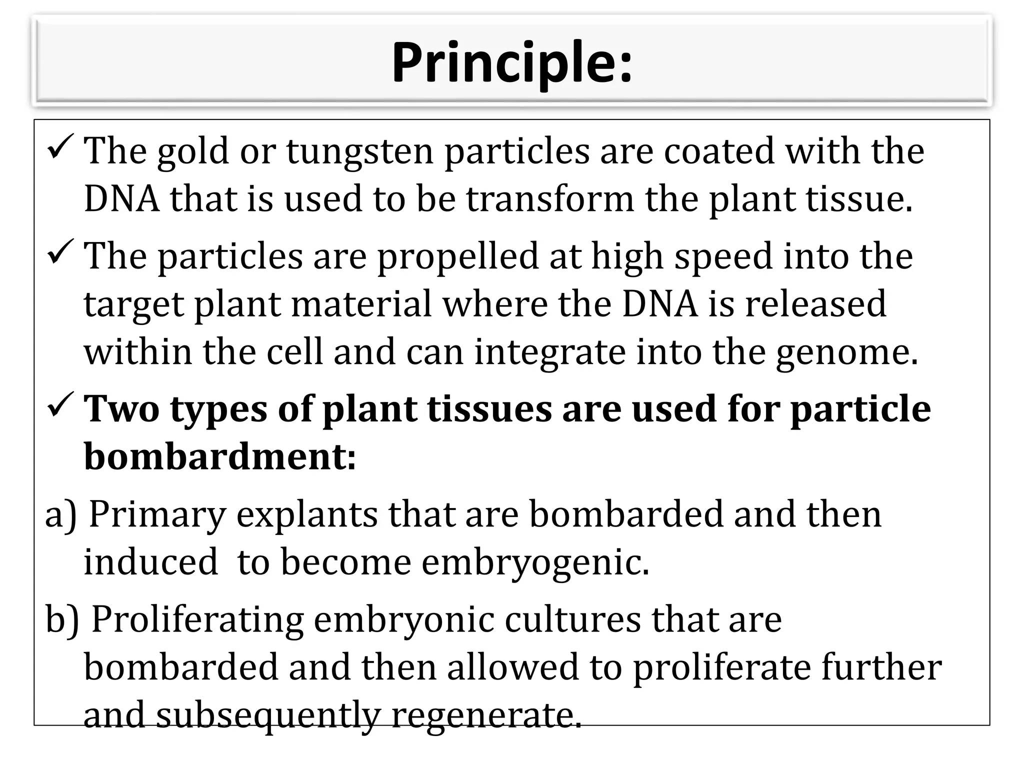 Principle:
 The gold or tungsten particles are coated with the
DNA that is used to be transform the plant tissue.
 The particles are propelled at high speed into the
target plant material where the DNA is released
within the cell and can integrate into the genome.
 Two types of plant tissues are used for particle
bombardment:
a) Primary explants that are bombarded and then
induced to become embryogenic.
b) Proliferating embryonic cultures that are
bombarded and then allowed to proliferate further
and subsequently regenerate.
 