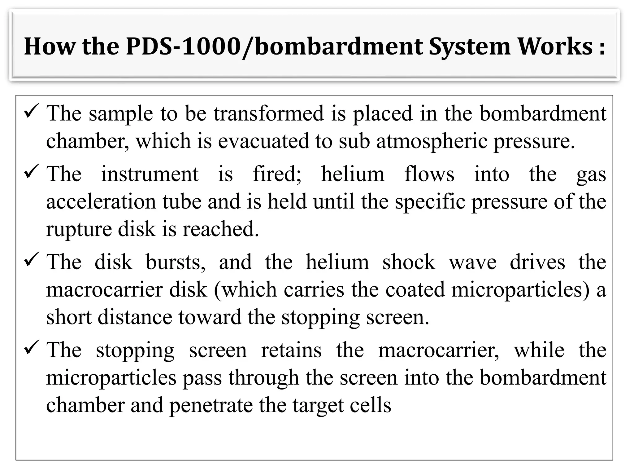 How the PDS-1000/bombardment System Works :
 The sample to be transformed is placed in the bombardment
chamber, which is evacuated to sub atmospheric pressure.
 The instrument is fired; helium flows into the gas
acceleration tube and is held until the specific pressure of the
rupture disk is reached.
 The disk bursts, and the helium shock wave drives the
macrocarrier disk (which carries the coated microparticles) a
short distance toward the stopping screen.
 The stopping screen retains the macrocarrier, while the
microparticles pass through the screen into the bombardment
chamber and penetrate the target cells
 