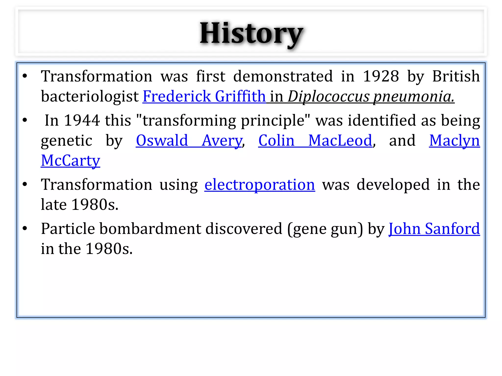 • Transformation was first demonstrated in 1928 by British
bacteriologist Frederick Griffith in Diplococcus pneumonia.
• In 1944 this "transforming principle" was identified as being
genetic by Oswald Avery, Colin MacLeod, and Maclyn
McCarty
• Transformation using electroporation was developed in the
late 1980s.
• Particle bombardment discovered (gene gun) by John Sanford
in the 1980s.
History
 