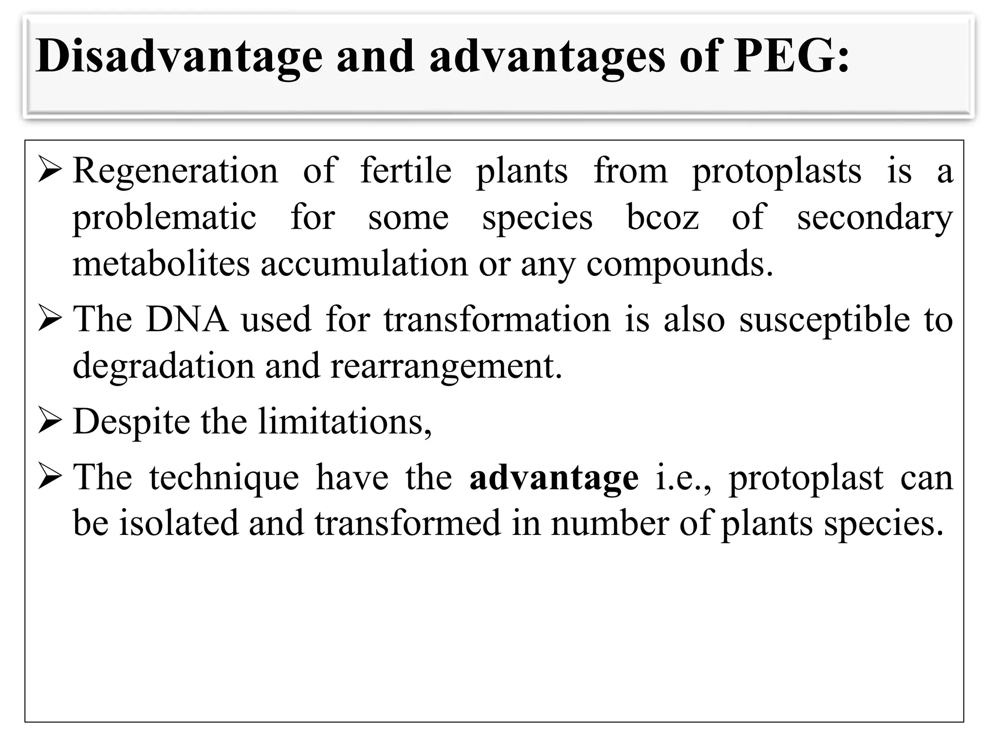 Disadvantage and advantages of PEG:
 Regeneration of fertile plants from protoplasts is a
problematic for some species bcoz of secondary
metabolites accumulation or any compounds.
 The DNA used for transformation is also susceptible to
degradation and rearrangement.
 Despite the limitations,
 The technique have the advantage i.e., protoplast can
be isolated and transformed in number of plants species.
 