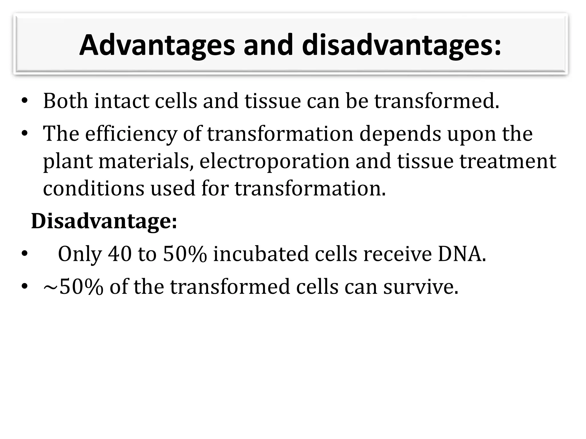 Advantages and disadvantages:
• Both intact cells and tissue can be transformed.
• The efficiency of transformation depends upon the
plant materials, electroporation and tissue treatment
conditions used for transformation.
Disadvantage:
• Only 40 to 50% incubated cells receive DNA.
• ~50% of the transformed cells can survive.
 