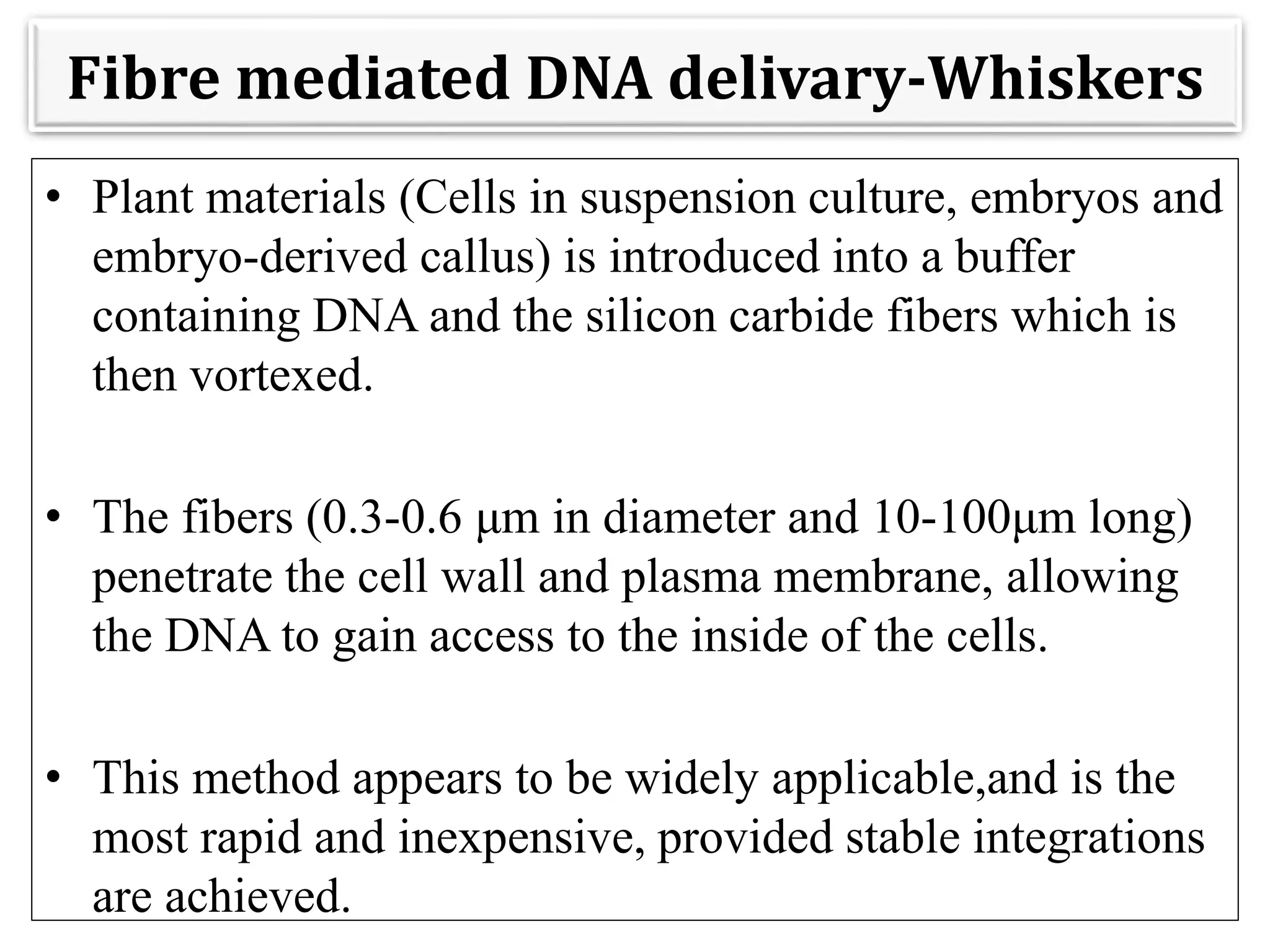 Fibre mediated DNA delivary-Whiskers
• Plant materials (Cells in suspension culture, embryos and
embryo-derived callus) is introduced into a buffer
containing DNA and the silicon carbide fibers which is
then vortexed.
• The fibers (0.3-0.6 μm in diameter and 10-100μm long)
penetrate the cell wall and plasma membrane, allowing
the DNA to gain access to the inside of the cells.
• This method appears to be widely applicable,and is the
most rapid and inexpensive, provided stable integrations
are achieved.
 
