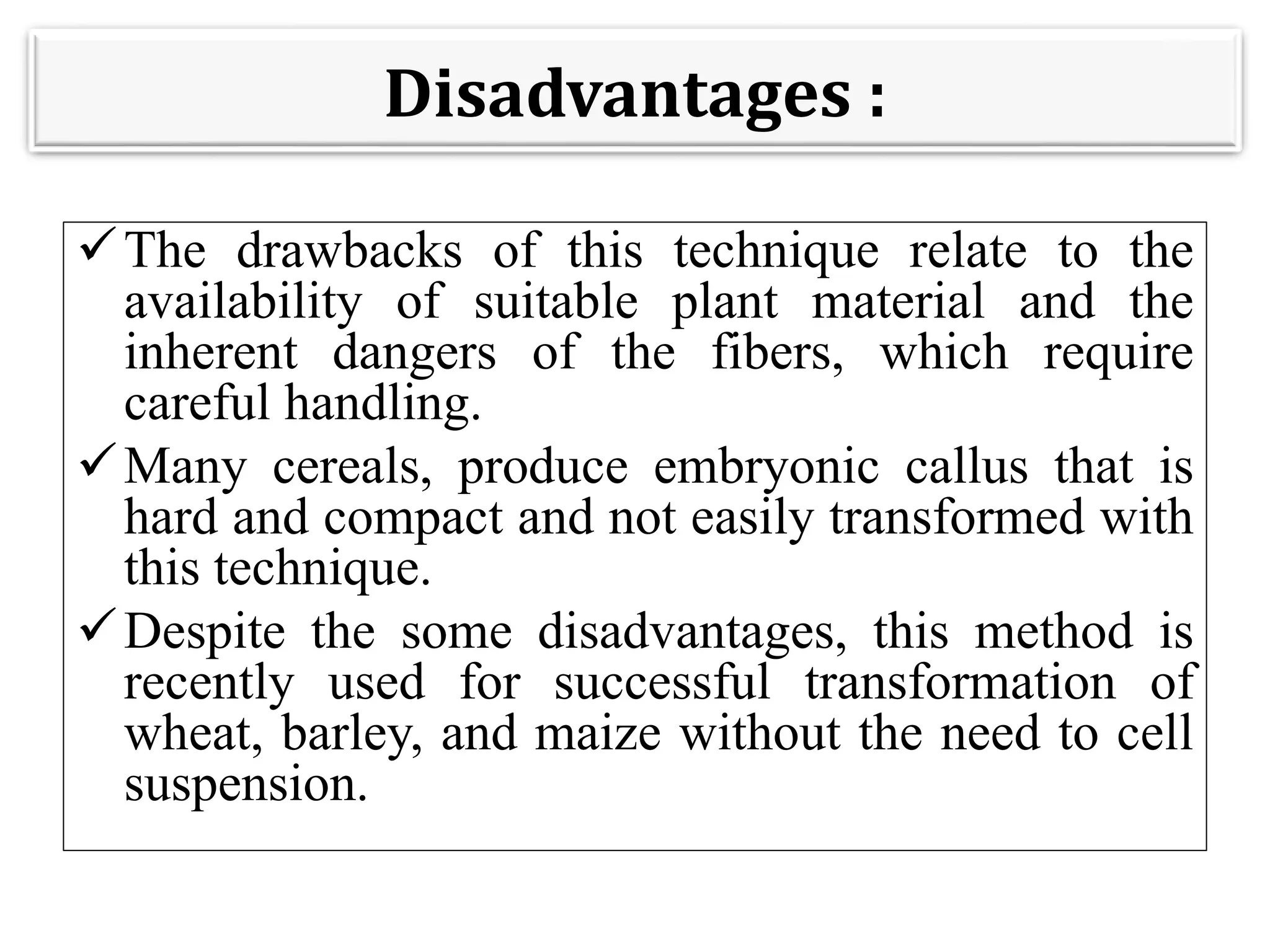 Disadvantages :
The drawbacks of this technique relate to the
availability of suitable plant material and the
inherent dangers of the fibers, which require
careful handling.
Many cereals, produce embryonic callus that is
hard and compact and not easily transformed with
this technique.
Despite the some disadvantages, this method is
recently used for successful transformation of
wheat, barley, and maize without the need to cell
suspension.
 