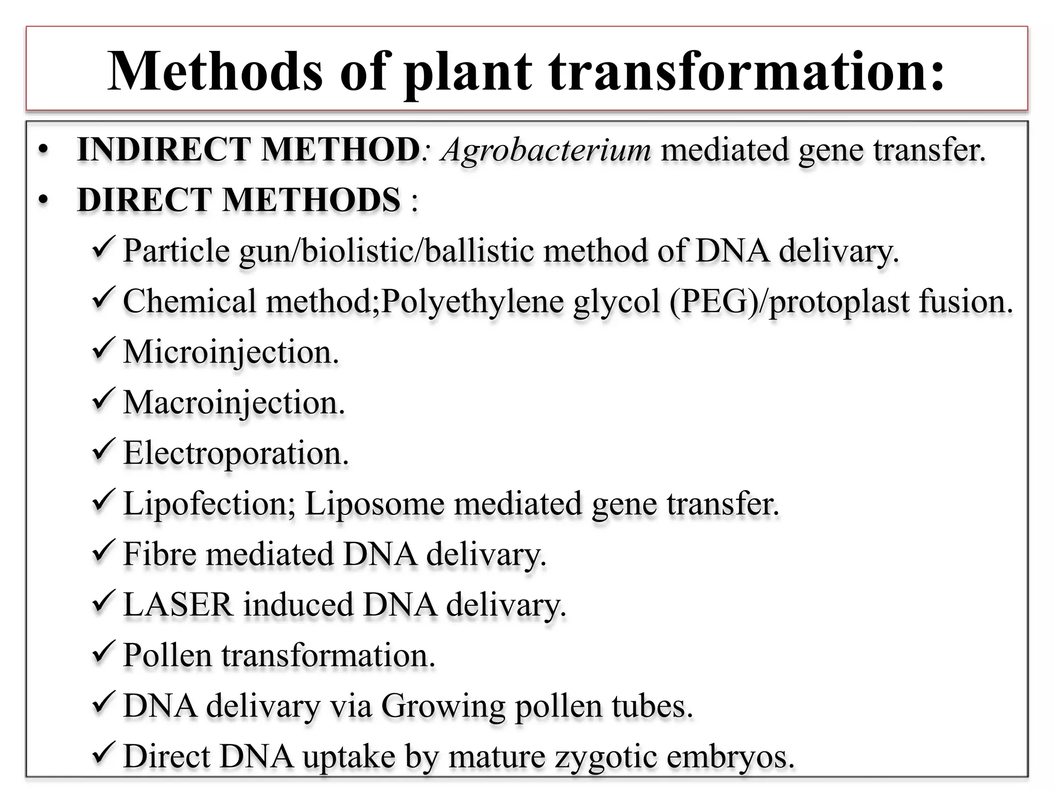 Methods of plant transformation:
• INDIRECT METHOD: Agrobacterium mediated gene transfer.
• DIRECT METHODS :
 Particle gun/biolistic/ballistic method of DNA delivary.
 Chemical method;Polyethylene glycol (PEG)/protoplast fusion.
 Microinjection.
 Macroinjection.
 Electroporation.
 Lipofection; Liposome mediated gene transfer.
 Fibre mediated DNA delivary.
 LASER induced DNA delivary.
 Pollen transformation.
 DNA delivary via Growing pollen tubes.
 Direct DNA uptake by mature zygotic embryos.
 