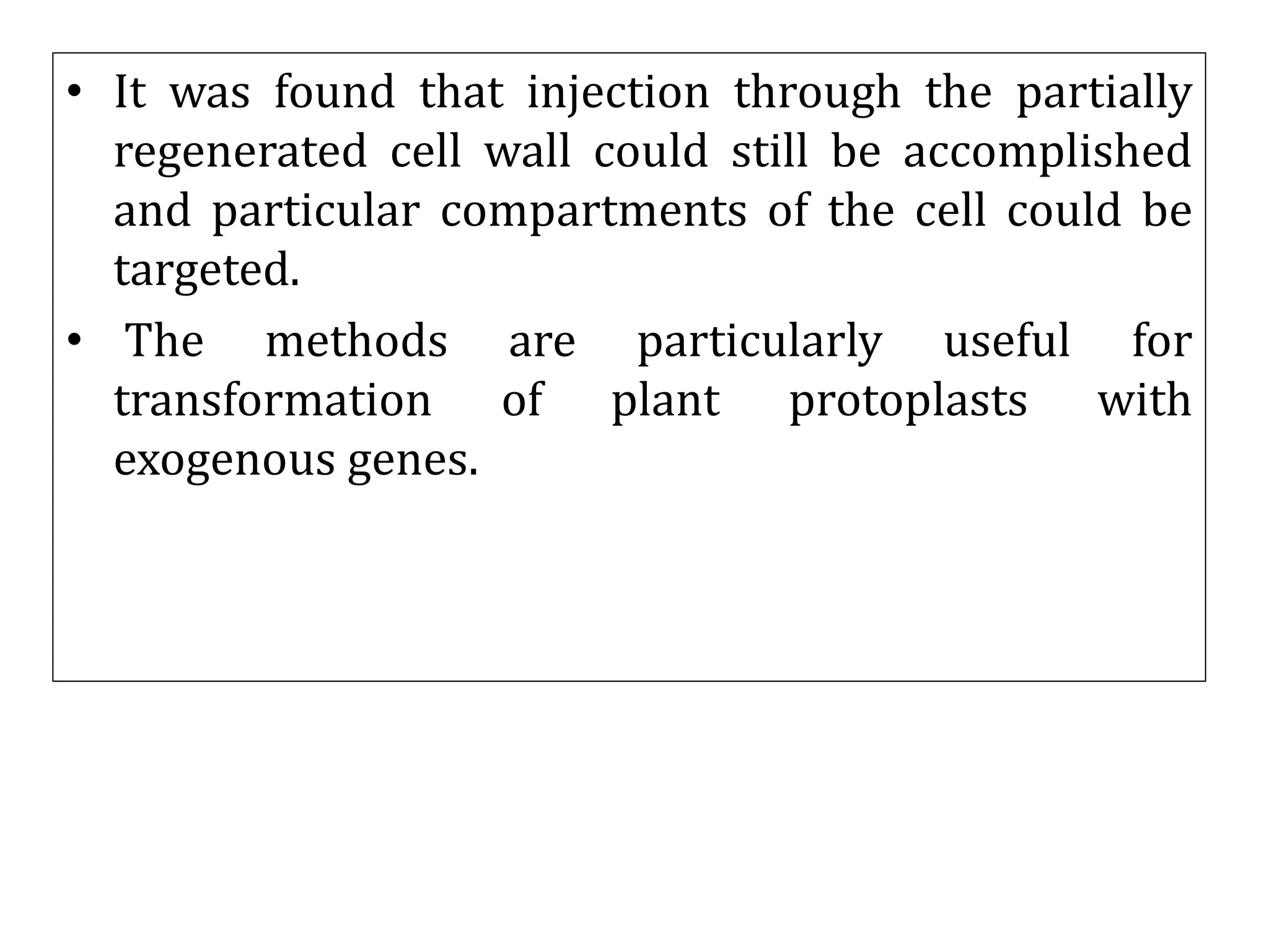 • It was found that injection through the partially
regenerated cell wall could still be accomplished
and particular compartments of the cell could be
targeted.
• The methods are particularly useful for
transformation of plant protoplasts with
exogenous genes.
 