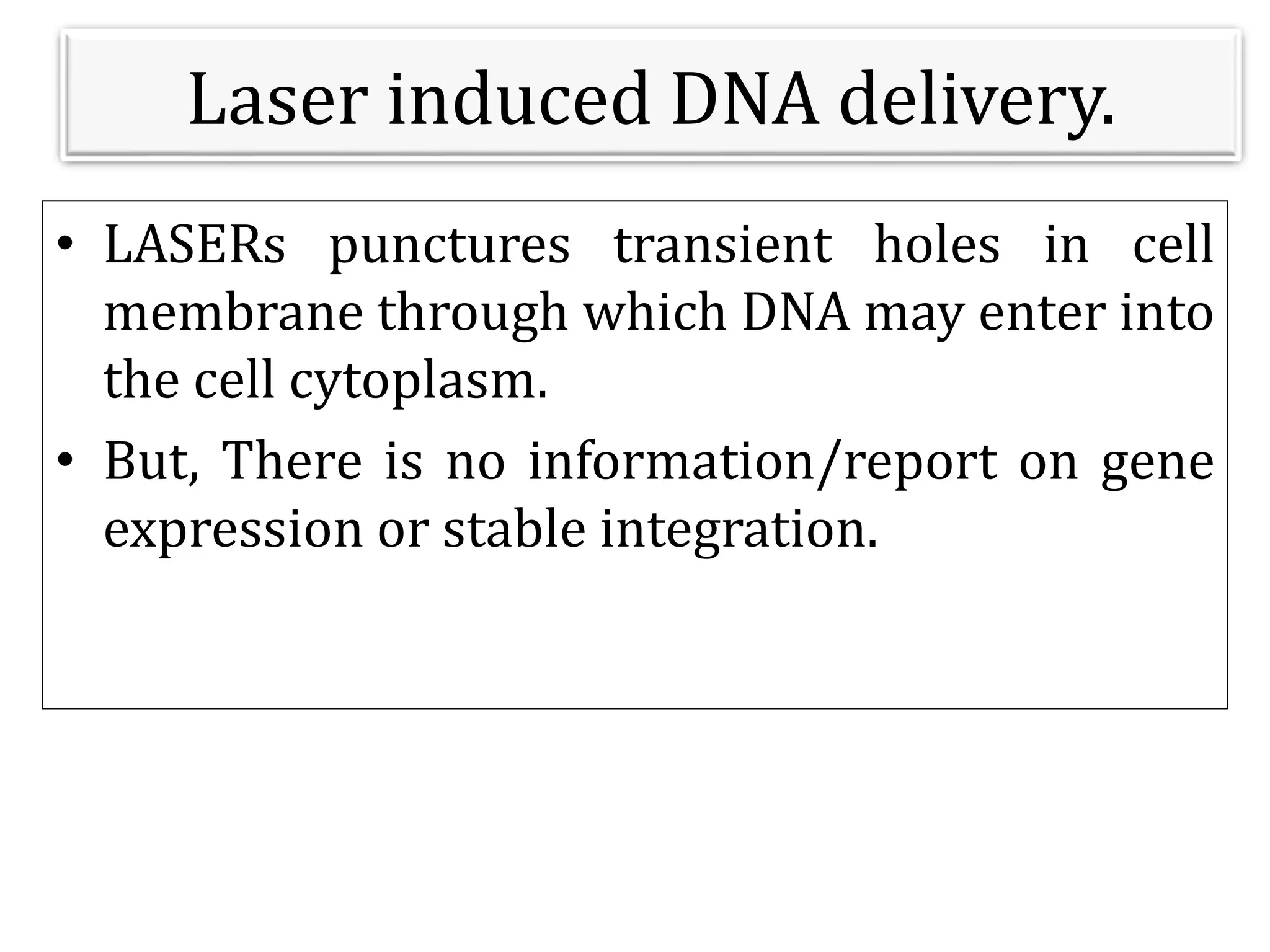Laser induced DNA delivery.
• LASERs punctures transient holes in cell
membrane through which DNA may enter into
the cell cytoplasm.
• But, There is no information/report on gene
expression or stable integration.
 