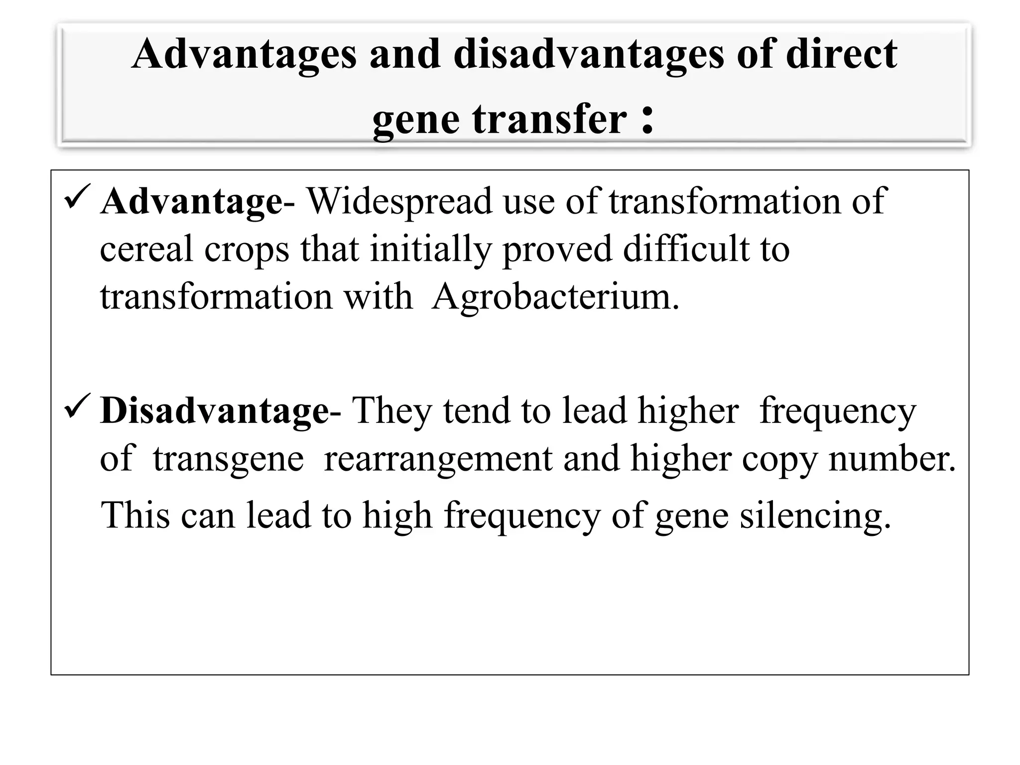 Advantages and disadvantages of direct
gene transfer :
 Advantage- Widespread use of transformation of
cereal crops that initially proved difficult to
transformation with Agrobacterium.
 Disadvantage- They tend to lead higher frequency
of transgene rearrangement and higher copy number.
This can lead to high frequency of gene silencing.
 