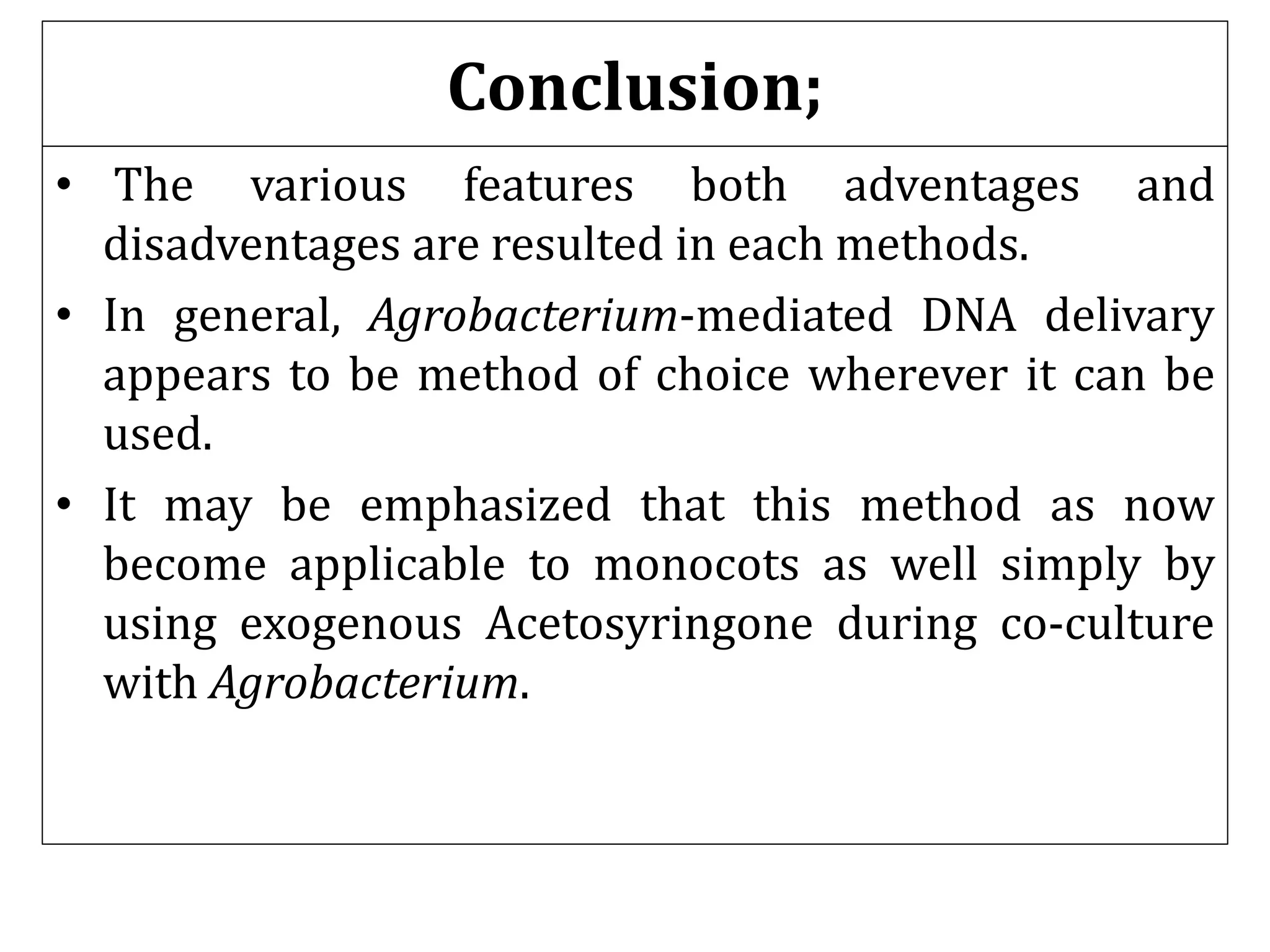 Conclusion;
• The various features both adventages and
disadventages are resulted in each methods.
• In general, Agrobacterium-mediated DNA delivary
appears to be method of choice wherever it can be
used.
• It may be emphasized that this method as now
become applicable to monocots as well simply by
using exogenous Acetosyringone during co-culture
with Agrobacterium.
 