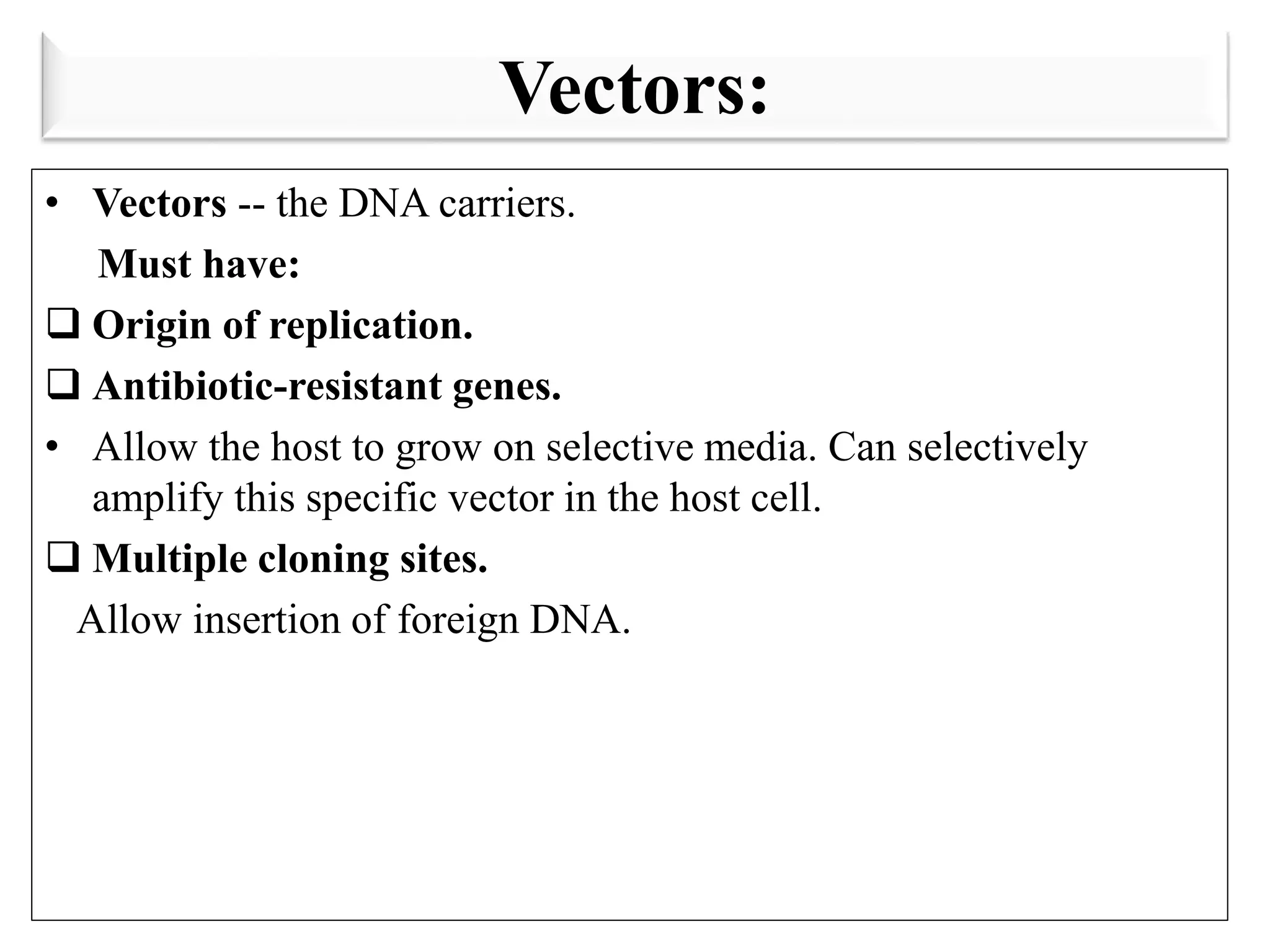 Vectors:
• Vectors -- the DNA carriers.
Must have:
 Origin of replication.
 Antibiotic-resistant genes.
• Allow the host to grow on selective media. Can selectively
amplify this specific vector in the host cell.
 Multiple cloning sites.
Allow insertion of foreign DNA.
 