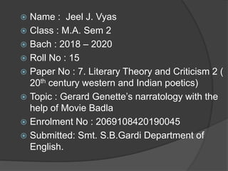  Name : Jeel J. Vyas
 Class : M.A. Sem 2
 Bach : 2018 – 2020
 Roll No : 15
 Paper No : 7. Literary Theory and Criticism 2 (
20th century western and Indian poetics)
 Topic : Gerard Genette’s narratology with the
help of Movie Badla
 Enrolment No : 2069108420190045
 Submitted: Smt. S.B.Gardi Department of
English.
 