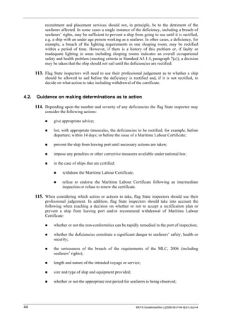 44 MEFS-Guidelines(Rev.)-[2008-09-0144-8]-En.doc/v4
recruitment and placement services should not, in principle, be to the detriment of the
seafarers affected. In some cases a single instance of the deficiency, including a breach of
seafarers’ rights, may be sufficient to prevent a ship from going to sea until it is rectified,
e.g. a ship with an under age person working as a seafarer. In other cases, a deficiency, for
example, a breach of the lighting requirements in one sleeping room, may be rectified
within a period of time. However, if there is a history of this problem or, if faulty or
inadequate lighting in areas including sleeping rooms indicates an overall occupational
safety and health problem (meeting criteria in Standard A5.1.4, paragraph 7(c)), a decision
may be taken that the ship should not sail until the deficiencies are rectified.
113. Flag State inspectors will need to use their professional judgement as to whether a ship
should be allowed to sail before the deficiency is rectified and, if it is not rectified, to
decide on what action to take including withdrawal of the certificate.
4.2. Guidance on making determinations as to action
114. Depending upon the number and severity of any deficiencies the flag State inspector may
consider the following actions:
give appropriate advice;
list, with appropriate timescales, the deficiencies to be rectified, for example, before
departure; within 14 days; or before the issue of a Maritime Labour Certificate;
prevent the ship from leaving port until necessary actions are taken;
impose any penalties or other corrective measures available under national law;
in the case of ships that are certified:
withdraw the Maritime Labour Certificate;
refuse to endorse the Maritime Labour Certificate following an intermediate
inspection or refuse to renew the certificate.
115. When considering which action or actions to take, flag State inspectors should use their
professional judgement. In addition, flag State inspectors should take into account the
following when reaching a decision on whether or not to accept a rectification plan or
prevent a ship from leaving port and/or recommend withdrawal of Maritime Labour
Certificate:
whether or not the non-conformities can be rapidly remedied in the port of inspection;
whether the deficiencies constitute a significant danger to seafarers’ safety, health or
security;
the seriousness of the breach of the requirements of the MLC, 2006 (including
seafarers’ rights);
length and nature of the intended voyage or service;
size and type of ship and equipment provided;
whether or not the appropriate rest period for seafarers is being observed;
 