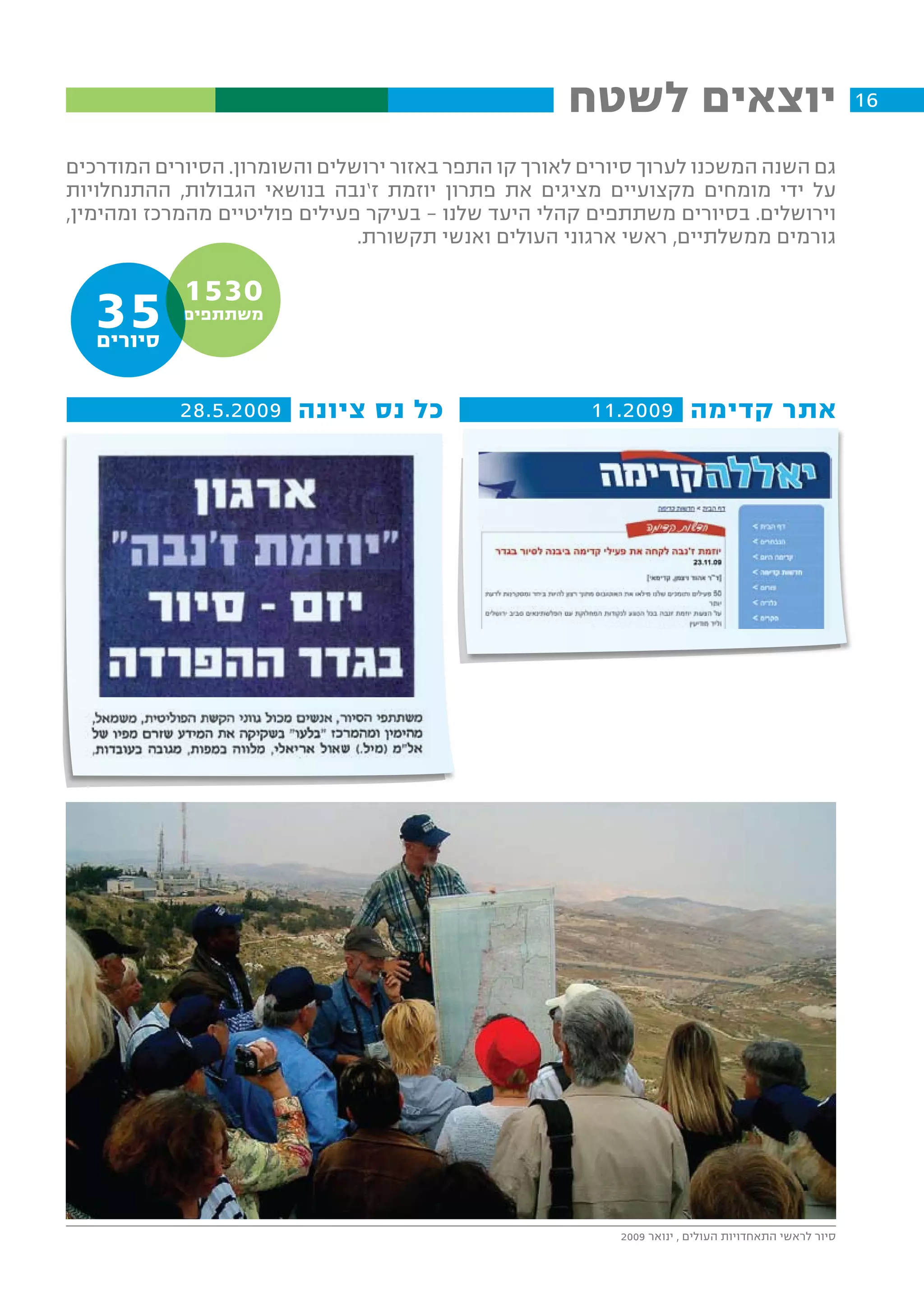 ‫יוצאים לשטח‬                                      ‫61‬

‫גם השנה המשכנו לערוך סיורים לאורך קו התפר באזור ירושלים והשומרון. הסיורים המודרכים‬
‫על ידי מומחים מקצועיים מציגים את פתרון יוזמת ז’נבה בנושאי הגבולות, ההתנחלויות‬
‫וירושלים. בסיורים משתתפים קהלי היעד שלנו – בעיקר פעילים פוליטיים מהמרכז ומהימין,‬
                               ‫גורמים ממשלתיים, ראשי ארגוני העולים ואנשי תקשורת.‬

            ‫0351‬
   ‫53‬
   ‫סיורים‬
            ‫משתתפים‬




            ‫כל נס ציונה 9002.5.82‬                      ‫אתר קדימה 9002.11‬




                                                           ‫סיור לראשי התאחדויות העולים , ינואר 9002‬
 