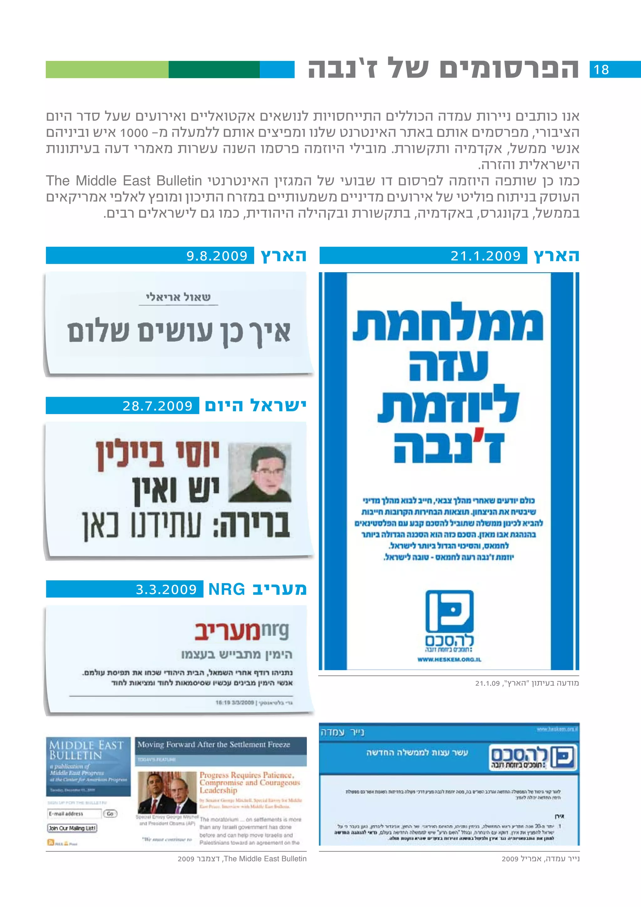 ‫הפרסומים של ז’נבה‬                        ‫81‬

‫אנו כותבים ניירות עמדה הכוללים התייחסויות לנושאים אקטואליים ואירועים שעל סדר היום‬
‫הציבורי, מפרסמים אותם באתר האינטרנט שלנו ומפיצים אותם ללמעלה מ- 0001 איש וביניהם‬
‫אנשי ממשל, אקדמיה ותקשורת. מובילי היוזמה פרסמו השנה עשרות מאמרי דעה בעיתונות‬
                                                                   ‫הישראלית והזרה.‬
‫כמו כן שותפה היוזמה לפרסום דו שבועי של המגזין האינטרנטי ‪The Middle East Bulletin‬‬
‫העוסק בניתוח פוליטי של אירועים מדיניים משמעותיים במזרח התיכון ומופץ לאלפי אמריקאים‬
         ‫בממשל, בקונגרס, באקדמיה, בתקשורת ובקהילה היהודית, כמו גם לישראלים רבים.‬

                      ‫הארץ 9002.8.9‬                                ‫הארץ 9002.1.12‬




           ‫ישראל היום 9002.7.82‬




             ‫מעריב ‪3.3.2009 NRG‬‬




                                                                     ‫מודעה בעיתון “הארץ”, 90.1.12‬




                    ‫‪ ,The Middle East Bulletin‬דצמבר 9002‬                    ‫נייר עמדה, אפריל 9002‬
 