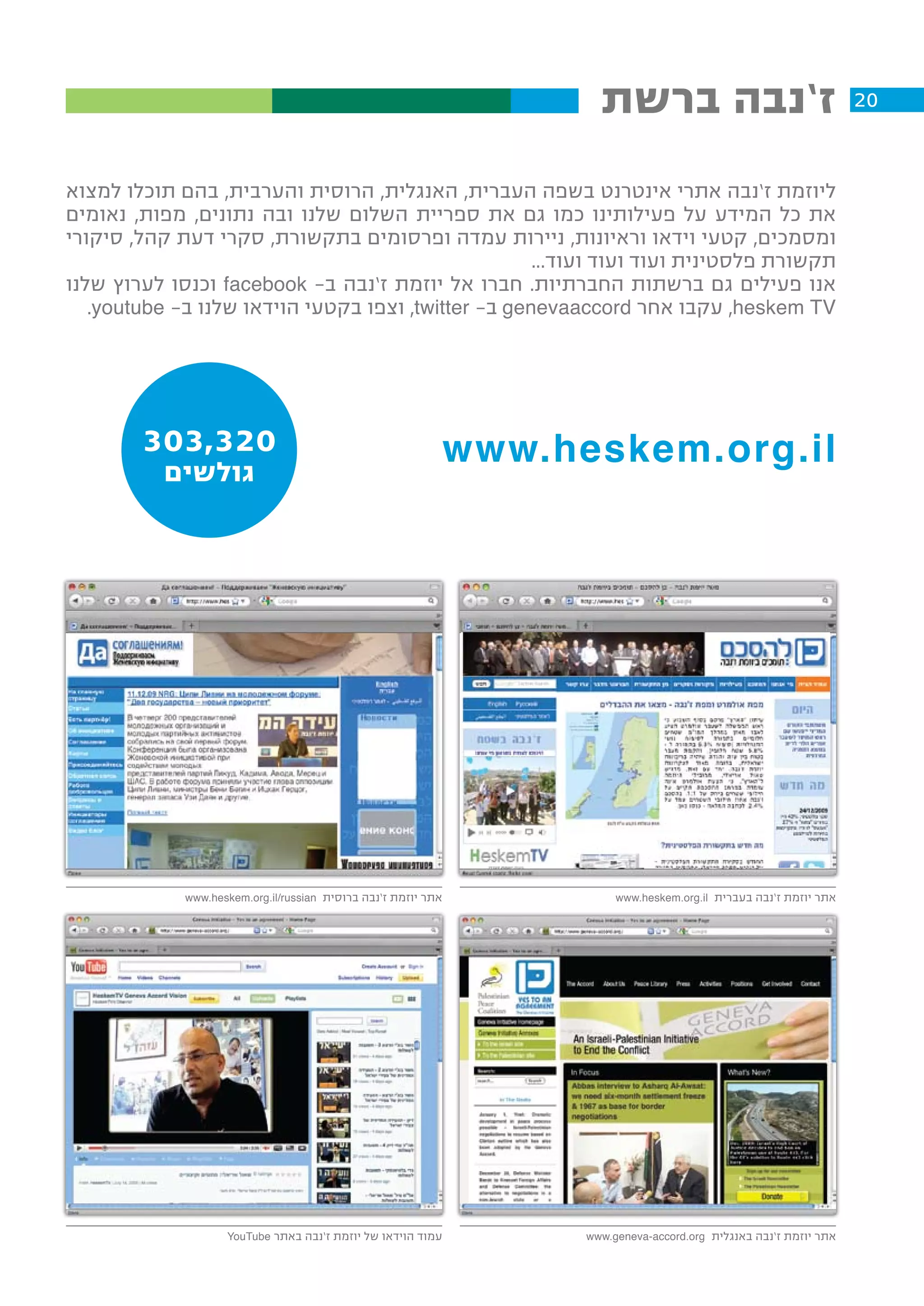 ‫ז’נבה ברשת‬                                    ‫02‬


‫ליוזמת ז’נבה אתרי אינטרנט בשפה העברית, האנגלית, הרוסית והערבית, בהם תוכלו למצוא‬
‫את כל המידע על פעילותינו כמו גם את ספריית השלום שלנו ובה נתונים, מפות, נאומים‬
‫ומסמכים, קטעי וידאו וראיונות, ניירות עמדה ופרסומים בתקשורת, סקרי דעת קהל, סיקורי‬
                                                     ‫תקשורת פלסטינית ועוד ועוד ועוד...‬
‫אנו פעילים גם ברשתות החברתיות. חברו אל יוזמת ז’נבה ב- ‪ facebook‬וכנסו לערוץ שלנו‬
   ‫‪ ,heskem TV‬עקבו אחר ‪ genevaaccord‬ב- ‪ ,twitter‬וצפו בקטעי הוידאו שלנו ב– ‪.youtube‬‬




        ‫023,303‬                                                 ‫‪www.heskem.org.il‬‬
          ‫גולשים‬




             ‫אתר יוזמת ז’נבה ברוסית ‪www.heskem.org.il/russian‬‬              ‫אתר יוזמת ז’נבה בעברית ‪www.heskem.org.il‬‬




                    ‫עמוד הוידאו של יוזמת ז’נבה באתר ‪YouTube‬‬           ‫אתר יוזמת ז’נבה באנגלית ‪www.geneva-accord.org‬‬
 