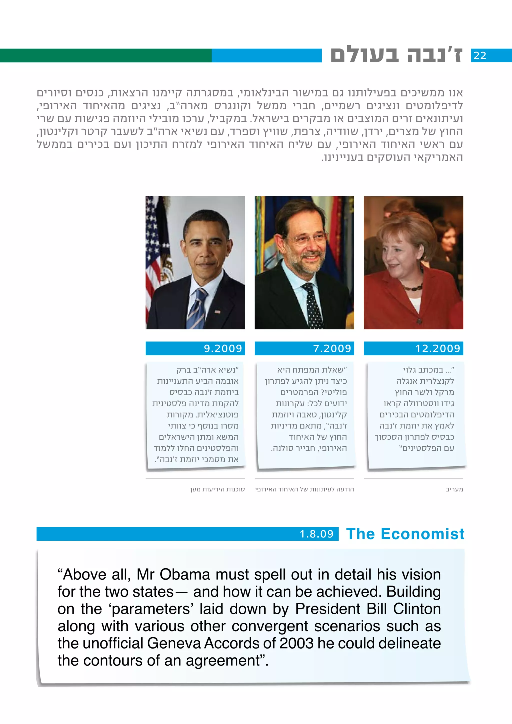 ‫ז'נבה בעולם‬                            ‫22‬

‫אנו ממשיכים בפעילותנו גם במישור הבינלאומי, במסגרתה קיימנו הרצאות, כנסים וסיורים‬
‫לדיפלומטים ונציגים רשמיים, חברי ממשל וקונגרס מארה”ב, נציגים מהאיחוד האירופי,‬
‫ועיתונאים זרים המוצבים או מבקרים בישראל. במקביל, ערכו מובילי היוזמה פגישות עם שרי‬
‫החוץ של מצרים, ירדן, שוודיה, צרפת, שוויץ וספרד, עם נשיאי ארה”ב לשעבר קרטר וקלינטון,‬
‫עם ראשי האיחוד האירופי, עם שליח האיחוד האירופי למזרח התיכון ועם בכירים בממשל‬
                                                      ‫האמריקאי העוסקים בעניינינו.‬




                                    ‫9002.9‬                             ‫9002.7‬                      ‫9002.21‬
                             ‫“נשיא ארה”ב ברק‬                ‫“שאלת המפתח היא‬                     ‫“... במכתב גלוי‬
                       ‫אובמה הביע התעניינות‬             ‫כיצד ניתן להגיע לפתרון‬                ‫לקנצלרית אנגלה‬
                           ‫ביוזמת ז’נבה כבסיס‬                ‫פוליטי? הפרמטרים‬                ‫מרקל ולשר החוץ‬
                      ‫להקמת מדינה פלסטינית‬                  ‫ידועים לכל: עקרונות‬           ‫גידו ווסטרוולה קראו‬
                          ‫פוטנציאלית. מקורות‬              ‫קלינטון, טאבה ויוזמת‬           ‫הדיפלומטים הבכירים‬
                          ‫מסרו בנוסף כי צוותי‬             ‫ז’נבה”, מתאם מדיניות‬           ‫לאמץ את יוזמת ז’נבה‬
                        ‫המשא ומתן הישראלים‬                      ‫החוץ של האיחוד‬          ‫כבסיס לפתרון הסכסוך‬
                      ‫והפלסטינים החלו ללמוד‬               ‫האירופי, חבייר סולנה.‬                ‫עם הפלסטינים”‬
                      ‫את מסמכי יוזמת ז’נבה”.‬


                                ‫סוכנות הידיעות מען‬   ‫הודעה לעיתונות של האיחוד האירופי‬                       ‫מעריב‬




                                                                   ‫‪1.8.09 The Economist‬‬


    ‫‪“Above all, Mr Obama must spell out in detail his vision‬‬
    ‫‪for the two states— and how it can be achieved. Building‬‬
    ‫‪on the ‘parameters’ laid down by President Bill Clinton‬‬
    ‫‪along with various other convergent scenarios such as‬‬
    ‫‪the unofficial Geneva Accords of 2003 he could delineate‬‬
    ‫.”‪the contours of an agreement‬‬
 