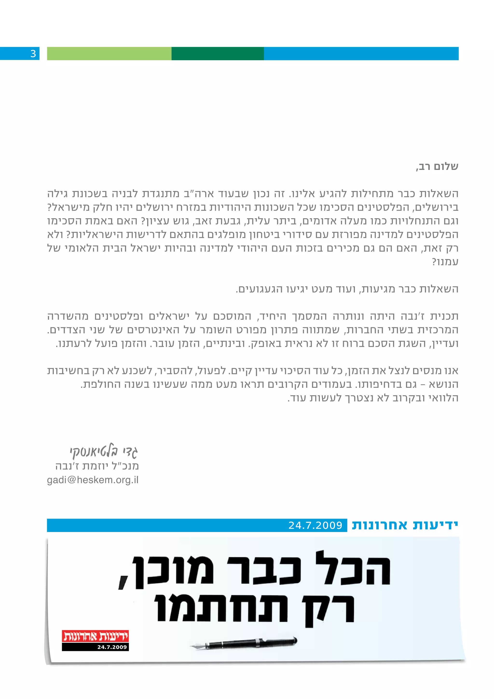 ‫3‬




                                                                               ‫שלום רב,‬

    ‫השאלות כבר מתחילות להגיע אלינו. זה נכון שבעוד ארה"ב מתנגדת לבניה בשכונת גילה‬
    ‫בירושלים, הפלסטינים הסכימו שכל השכונות היהודיות במזרח ירושלים יהיו חלק מישראל?‬
    ‫וגם התנחלויות כמו מעלה אדומים, ביתר עלית, גבעת זאב, גוש עציון? האם באמת הסכימו‬
    ‫הפלסטינים למדינה מפורזת עם סידורי ביטחון מופלגים בהתאם לדרישות הישראליות? ולא‬
    ‫רק זאת, האם הם גם מכירים בזכות העם היהודי למדינה ובהיות ישראל הבית הלאומי של‬
                                                                             ‫עמנו?‬

                                          ‫השאלות כבר מגיעות, ועוד מעט יגיעו הגעגועים.‬

    ‫תכנית ז'נבה היתה ונותרה המסמך היחיד, המוסכם על ישראלים ופלסטינים מהשדרה‬
    ‫המרכזית בשתי החברות, שמתווה פתרון מפורט השומר על האינטרסים של שני הצדדים.‬
      ‫ועדיין, השגת הסכם ברוח זו לא נראית באופק. ובינתיים, הזמן עובר. והזמן פועל לרעתנו.‬

    ‫אנו מנסים לנצל את הזמן, כל עוד הסיכוי עדיין קיים. לפעול, להסביר, לשכנע לא רק בחשיבות‬
          ‫הנושא – גם בדחיפותו. בעמודים הקרובים תראו מעט ממה שעשינו בשנה החולפת.‬
                                                     ‫הלוואי ובקרוב לא נצטרך לעשות עוד.‬



        ‫גדי בלטיאנסקי‬
     ‫מנכ"ל יוזמת ז'נבה‬
    ‫‪gadi@heskem.org.il‬‬



                                                     ‫ידיעות אחרונות 9002.7.42‬




              ‫9002.7.42‬
 