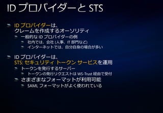 ID プロバ゗ダーは、
クレームを作成するオーソリテゖ
 一般的な ID プロバ゗ダーの例
   社内では、会社 (人事、IT 部門など)
   ゗ンターネットでは、自分自身の場合が多い

ID プロバ゗ダーは、
STS: セキュリテゖ トークン サービスを運用
 トークンを発行するサーバー
   トークンの発行リクエストは WS-Trust 経由で受付
 さまざまなフォーマットが利用可能
   SAML フォーマットがよく使われている
 