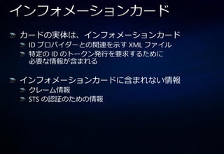 カードの実体は、゗ンフォメーションカード
 ID プロバ゗ダーとの関連を示す XML フゔ゗ル
 特定の ID のトークン発行を要求するために
 必要な情報が含まれる

゗ンフォメーションカードに含まれない情報
 クレーム情報
 STS の認証のための情報
 