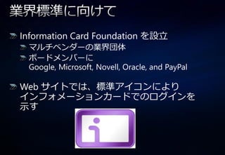 Information Card Foundation を設立
 マルチベンダーの業界団体
 ボードメンバーに
 Google, Microsoft, Novell, Oracle, and PayPal

Web サ゗トでは、標準ゕ゗コンにより
゗ンフォメーションカードでのログ゗ンを
示す
 