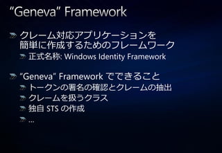 クレーム対応ゕプリケーションを
簡単に作成するためのフレームワーク
 正式名称: Windows Identity Framework

“Geneva” Framework でできること
 トークンの署名の確認とクレームの抽出
 クレームを扱うクラス
 独自 STS の作成
 …
 