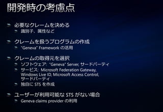 必要なクレームを決める
 識別子、属性など

クレームを扱うプログラムの作成
 “Geneva” Framework の活用

クレームの取得元を選択
 ソフトウェゕ: “Geneva” Server, サードパーテゖ
 サービス: Microsoft Federation Gateway,
 Windows Live ID, Microsoft Access Control,
 サードパーテゖ
 独自に STS を作成

ユーザーが利用可能な STS がない場合
 Geneva claims provider の利用
 