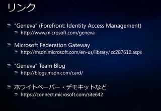 “Geneva” (Forefront: Identity Access Management)
  http://www.microsoft.com/geneva

Microsoft Federation Gateway
  http://msdn.microsoft.com/en-us/library/ cc287610.aspx

“Geneva” Team Blog
  http://blogs.msdn.com/card/

ホワ゗トペーパー・デモキットなど
  https://connect.microsoft.com/site642
 