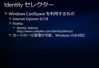 Windows CardSpace を利用するもの
 Internet Explorer 6/7/8
 Firefox
   Identity Selector
   http://www.codeplex.com/IdentitySelector
 カードの一元管理が可能、Windows のみ対応
 