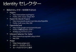 独自のセレクターを利用するもの
 Higgins
     http://www.eclipse.org/higgins/
     Firefox, GTK, Cocoa, Eclipse RCP
 Digital Me (Bandit Project)
     http://www.bandit-project.org/index.php/DigitalMe
     Firefox, SuSE Linux, Mac OSX
 OpenInfoCard
     http://code.google.com/p/openinfocard/
     FireFox の組み込みセレクター
     Xmldap.org のプロジェクト
 Infocard Selector For Safari
     http://www.hccp.org/safari-plug-in.html
     Mac OSX
 Azigo
     http://www.azigo.com
     AIR ベースのセレクター
     カードはクラウドに保存
 