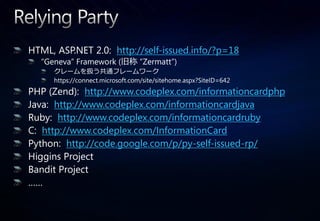 HTML, ASP.NET 2.0: http://self-issued.info/?p=18
  “Geneva” Framework (旧称 “Zermatt”)
     クレームを扱う共通フレームワーク
     https://connect.microsoft.com/site/sitehome.aspx?SiteID=642
PHP (Zend): http://www.codeplex.com/informationcardphp
Java: http://www.codeplex.com/informationcardjava
Ruby: http://www.codeplex.com/informationcardruby
C: http://www.codeplex.com/InformationCard
Python: http://code.google.com/p/py-self-issued-rp/
Higgins Project
Bandit Project
……
 