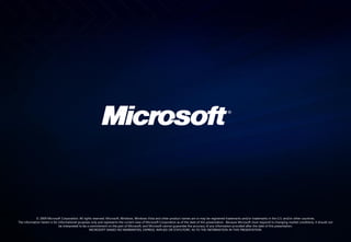 © 2009 Microsoft Corporation. All rights reserved. Microsoft, Windows, Windows Vista and other product names are or may be registered trademarks and/or trademarks in the U.S. and/or other countries.
The information herein is for informational purposes only and represents the current view of Microsoft Corporation as of the date of this presentation. Because Microsoft must respond to changing market conditions, it should not
                              be interpreted to be a commitment on the part of Microsoft, and Microsoft cannot guarantee the accuracy of any information provided after the date of this presentation.
                                                    MICROSOFT MAKES NO WARRANTIES, EXPRESS, IMPLIED OR STATUTORY, AS TO THE INFORMATION IN THIS PRESENTATION.
 