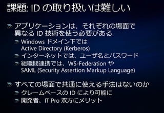 ゕプリケーションは、それぞれの場面で
異なる ID 技術を使う必要がある
Windows ドメ゗ン下では
Active Directory (Kerberos)
゗ンターネットでは、ユーザ名とパスワード
組織間連携では、WS-Federation や
SAML (Security Assertion Markup Language)

すべての場面で共通に使える手法はないのか
クレームベースの ID により可能に
開発者、IT Pro 双方にメリット
 