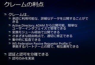 クレームは…
 承認に利用可能な、詳細なデータを公開することがで
 きる
 Active Directory, ADAM から公開可能、簡単な
 ユーザー゗ンタフェ゗スで管理できる
 変換モジュール経由で公開できる
 さまざまな経由地点で、適切に修正できる
 集中的に監査できる
 WS-Federation Passive Requestor Profile に
 準拠するパートナーとの間で、相互運用できる

認証と認可を分離できる
 認可のみを実装
 