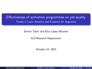 Eﬀectiveness of activation programmes on job quality
Trends in Latin America and Evidence for Argentina
Steven Tobin and Elva L´opez Mourelo
ILO Research Department
October 14, 2015
ILO Research Department ALMPs in Latin America October 14, 2015 1 / 23
 