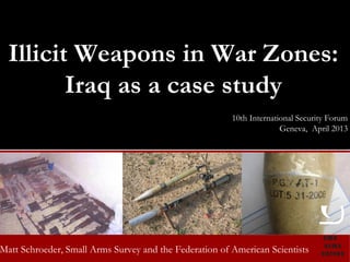 Illicit Weapons in War Zones:
         Iraq as a case study
                                                            10th International Security Forum
                                                                          Geneva, April 2013




Matt small arms surveySmall Arms Survey and the Federation of American Scientists
     Schroeder, 2008: risk and resilience
 