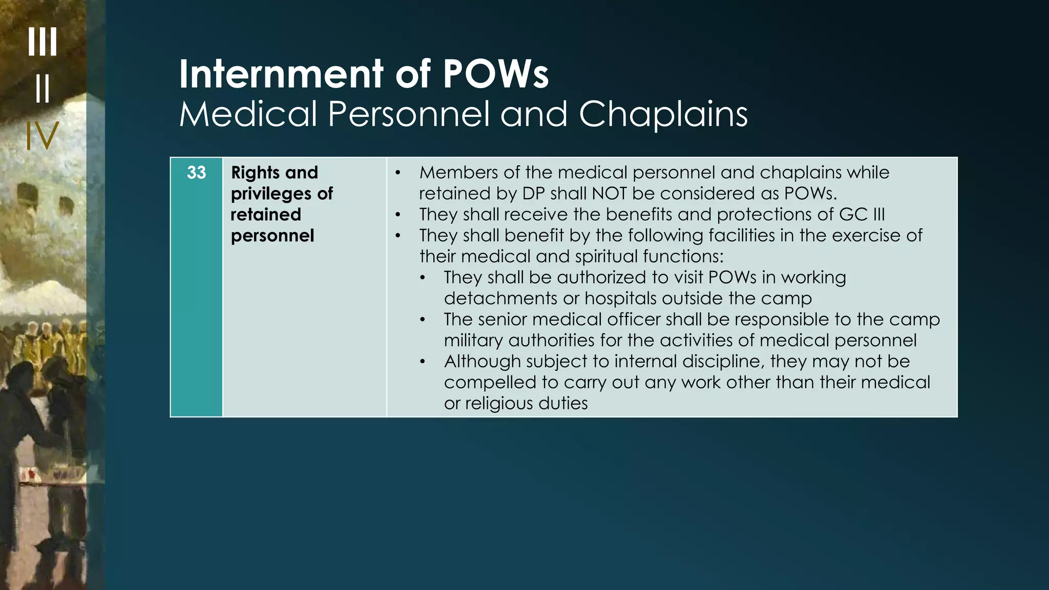 Internment of POWs 
Medical Personnel and Chaplains 
33 Rights and 
privileges of 
retained 
personnel 
• Members of the medical personnel and chaplains while 
retained by DP shall NOT be considered as POWs. 
• They shall receive the benefits and protections of GC III 
• They shall benefit by the following facilities in the exercise of 
their medical and spiritual functions: 
• They shall be authorized to visit POWs in working 
detachments or hospitals outside the camp 
• The senior medical officer shall be responsible to the camp 
military authorities for the activities of medical personnel 
• Although subject to internal discipline, they may not be 
compelled to carry out any work other than their medical 
or religious duties 
III 
II 
IV 
 