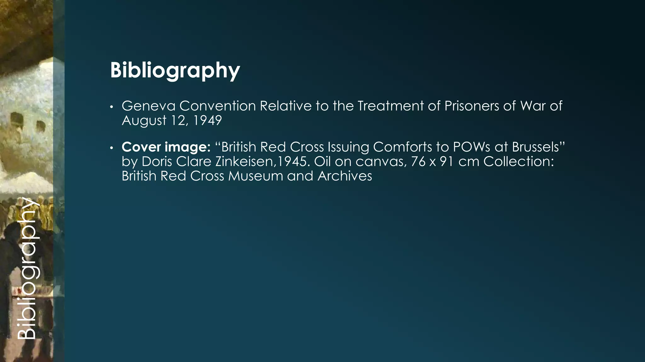 • Geneva Convention Relative to the Treatment of Prisoners of War of 
August 12, 1949 
• Cover image: “British Red Cross Issuing Comforts to POWs at Brussels” 
by Doris Clare Zinkeisen,1945. Oil on canvas, 76 x 91 cm Collection: 
British Red Cross Museum and Archives 
Bibliography 
Bibliography 
