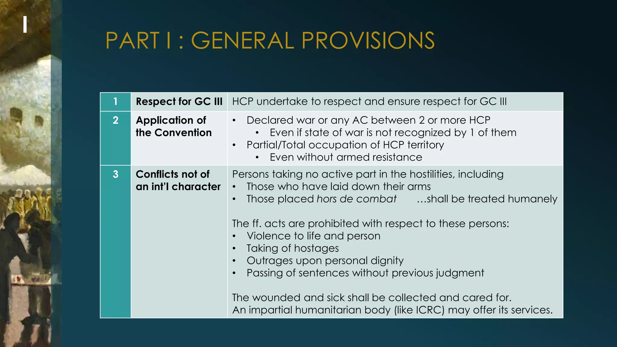 PART I : GENERAL PROVISIONS 
1 Respect for GC III HCP undertake to respect and ensure respect for GC III 
2 Application of 
the Convention 
• Declared war or any AC between 2 or more HCP 
• Even if state of war is not recognized by 1 of them 
• Partial/Total occupation of HCP territory 
• Even without armed resistance 
3 Conflicts not of 
an int’l character 
Persons taking no active part in the hostilities, including 
• Those who have laid down their arms 
• Those placed hors de combat …shall be treated humanely 
The ff. acts are prohibited with respect to these persons: 
• Violence to life and person 
• Taking of hostages 
• Outrages upon personal dignity 
• Passing of sentences without previous judgment 
The wounded and sick shall be collected and cared for. 
An impartial humanitarian body (like ICRC) may offer its services. 
I 
 